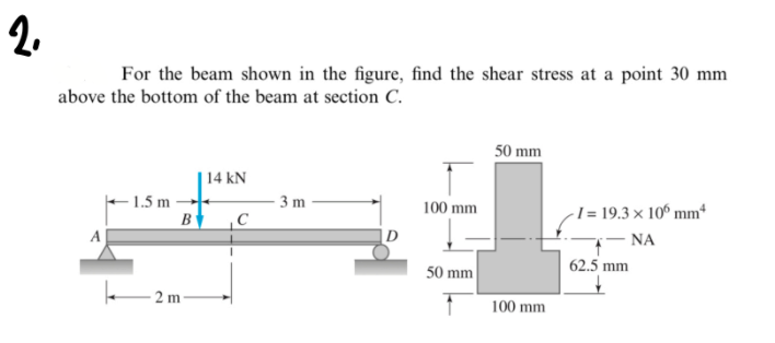 2.
For the beam shown in the figure, find the shear stress at a point 30 mm
above the bottom of the beam at section C.
50 mm
14 kN
1.5 m
B
3 m
-I = 19.3 × 10° mm
- NA
100 mm
A
D
50 mm
62.5 mm
2 m
100 mm
