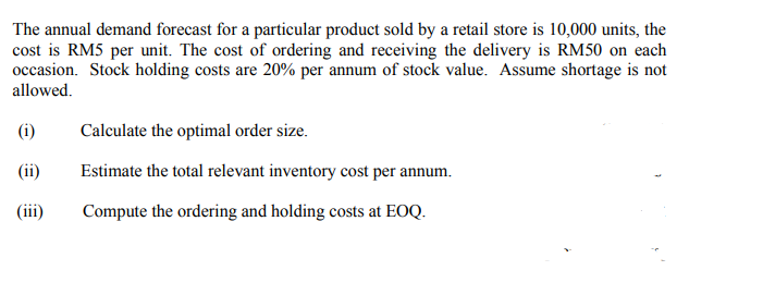 The annual demand forecast for a particular product sold by a retail store is 10,000 units, the
cost is RM5 per unit. The cost of ordering and receiving the delivery is RM50 on each
occasion. Stock holding costs are 20% per annum of stock value. Assume shortage is not
allowed.
(i)
Calculate the optimal order size.
(ii)
Estimate the total relevant inventory cost per annum.
(iii)
Compute the ordering and holding costs at EOQ.
