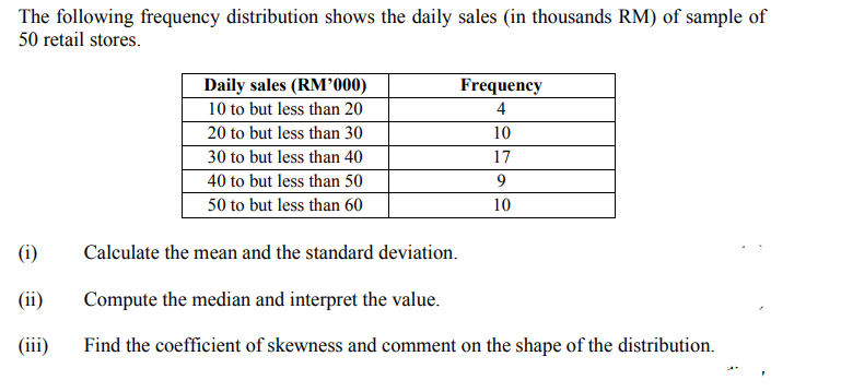 The following frequency distribution shows the daily sales (in thousands RM) of sample of
50 retail stores.
Daily sales (RM000)
Frequency
10 to but less than 20
4
20 to but less than 30
10
30 to but less than 40
17
40 to but less than 50
9.
50 to but less than 60
10
(i)
Calculate the mean and the standard deviation.
(ii)
Compute the median and interpret the value.
(iii)
Find the coefficient of skewness and comment on the shape of the distribution.
