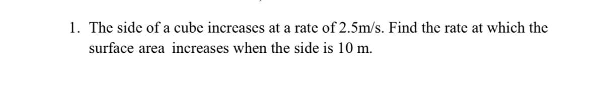 1. The side of a cube increases at a rate of 2.5m/s. Find the rate at which the
surface area increases when the side is 10 m.
