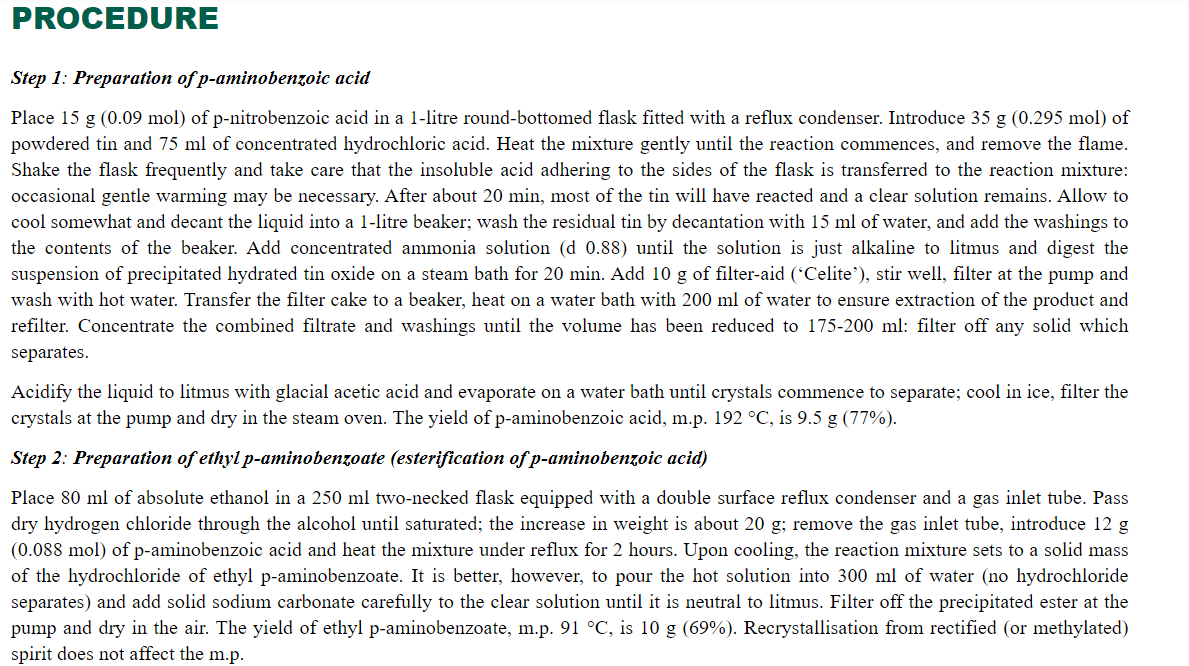 PROCEDURE
Step 1: Preparation of p-aminobenzoic acid
Place 15 g (0.09 mol) of p-nitrobenzoic acid in a 1-litre round-bottomed flask fitted with a reflux condenser. Introduce 35 g (0.295 mol) of
powdered tin and 75 ml of concentrated hydrochloric acid. Heat the mixture gently until the reaction commences, and remove the flame.
Shake the flask frequently and take care that the insoluble acid adhering to the sides of the flask is transferred to the reaction mixture:
occasional gentle warming may be necessary. After about 20 min, most of the tin will have reacted and a clear solution remains. Allow to
cool somewhat and decant the liquid into a 1-litre beaker; wash the residual tin by decantation with 15 ml of water, and add the washings to
the contents of the beaker. Add concentrated ammonia solution (d 0.88) until the solution is just alkaline to litmus and digest the
suspension of precipitated hydrated tin oxide on a steam bath for 20 min. Add 10 g of filter-aid (*Celite'), stir well, filter at the pump and
wash with hot water. Transfer the filter cake to a beaker, heat on a water bath with 200 ml of water to ensure extraction of the product and
refilter. Concentrate the combined filtrate and washings until the volume has been reduced to 175-200 ml: filter off any solid which
separates.
Acidify the liquid to litmus with glacial acetic acid and evaporate on a water bath until crystals commence to separate; cool in ice, filter the
crystals at the pump and dry in the steam oven. The yield of p-aminobenzoic acid, m.p. 192 °C, is 9.5 g (77%).
Step 2: Preparation of ethyl p-aminobenzoate (esterification of p-aminobenzoic acid)
Place 80 ml of absolute ethanol in a 250 ml two-necked flask equipped with a double surface reflux condenser and a gas inlet tube. Pass
dry hydrogen chloride through the alcohol until saturated; the increase in weight is about 20 g; remove the gas inlet tube, introduce 12 g
(0.088 mol) of p-aminobenzoic acid and heat the mixture under reflux for 2 hours. Upon cooling, the reaction mixture sets to a solid mass
of the hydrochloride of ethyl p-aminobenzoate. It is better, however, to pour the hot solution into 300 ml of water (no hydrochloride
separates) and add solid sodium carbonate carefully to the clear solution until it is neutral to litmus. Filter off the precipitated ester at the
pump and dry in the air. The yield of ethyl p-aminobenzoate, m.p. 91 °C, is 10 g (69%). Recrystallisation from rectified (or methylated)
spirit does not affect the m.p.
