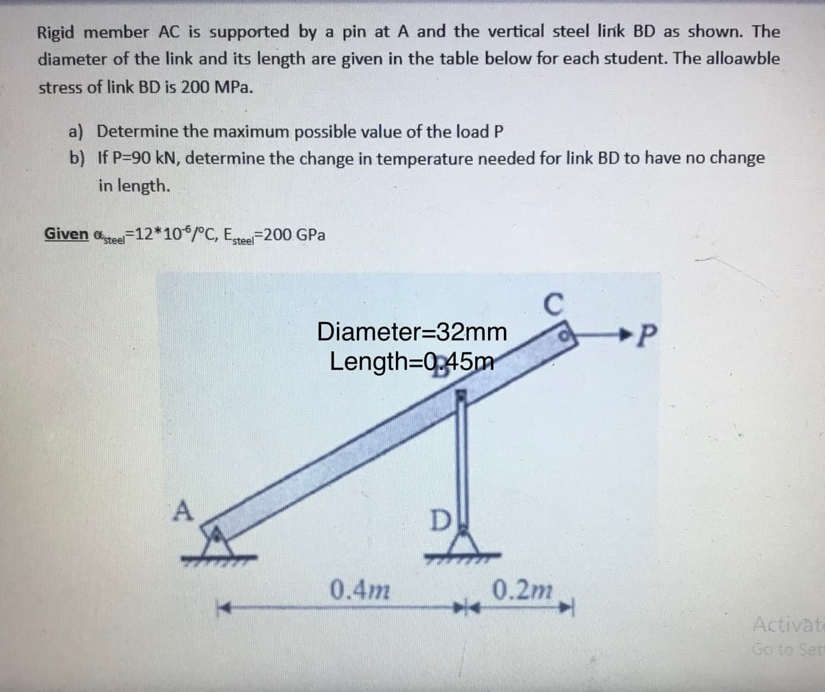 Rigid member AC is supported by a pin at A and the vertical steel link BD as shown. The
diameter of the link and its length are given in the table below for each student. The alloawble
stress of link BD is 200 MPa.
a) Determine the maximum possible value of the load P
b) If P-90 kN, determine the change in temperature needed for link BD to have no change
in length.
Given aree-12*10*/°C, Etee-200 GPa
Diameter=32mm
Length=0345m
D
0.4m
0.2m
Activate
Go to Set
