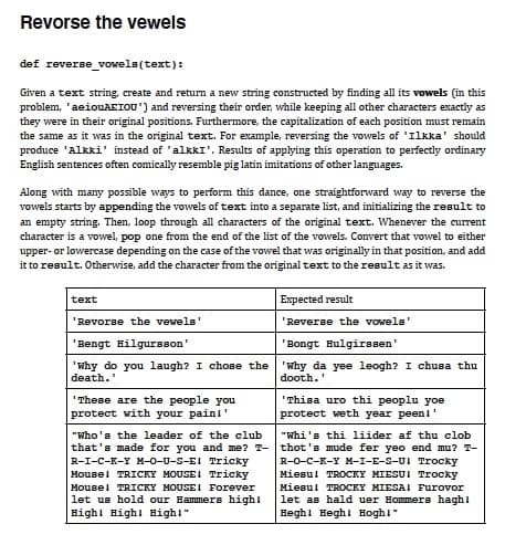 Revorse the vewels
def reverse vowele(text):
Given a text string, create and return a new string constructed by finding all its vowels (in this
problem, 'aeiouAEIOU') and reversing their order, while keeping all other characters exactly as
they were in their original positions. Furthermore, the capitalization of each position must remain
the same as it was in the original text. For example, reversing the vowels of 'Ilkka' should
produce 'Alkki' instead of 'alkkI'. Results of applying this operation to perfectly ordinary
English sentences often comically resemble pig latin imitations of other languages.
Along with many possible ways to perform this dance, one straightforward way to reverse the
vowels starts by appending the vowels of text into a separate list, and initializing the result to
an empty string. Then, loop through all characters of the original text. Whenever the current
character is a vowel, pop one from the end of the list of the vowels. Convert that vowel to either
upper- or lowercase depending on the case of the vowel that was originally in that position, and add
it to result. Otherwise, add the character from the original text to the result as it was.
text
Expected result
'Revorse the vewels
'Reverse the vowels'
'Bengt Hilgursson'
'Bongt Hulgirssen'
'Why do you laugh? I chose the 'Why da yee leogh? I chusa thu
death."
dooth.'
"Thisa uro thi peoplu yoe
protect weth year peenl'
"These are the people you
protect with your painl'
"who's the leader of the club
that's made for you and me? T- thot's mude fer yeo end mu? T-
R-1-C-К-х М-0-0-5-EI Tricky
Mousel TRICKY MOUSEI Tricky
Mousel TRICKY MOUSEI Forever
let us hold our Hammers highi
Highl Highl Highl"
"Whi's thi liider af thu clob
R-0-с-к-х м-1-E-S-01 Trocky
Miesul TROCKY MIESUI Trocky
Miesul TROCKY MIESAI Furovor
let as hald uer Hommers haghi
Heghi Heghi Hoghl"
