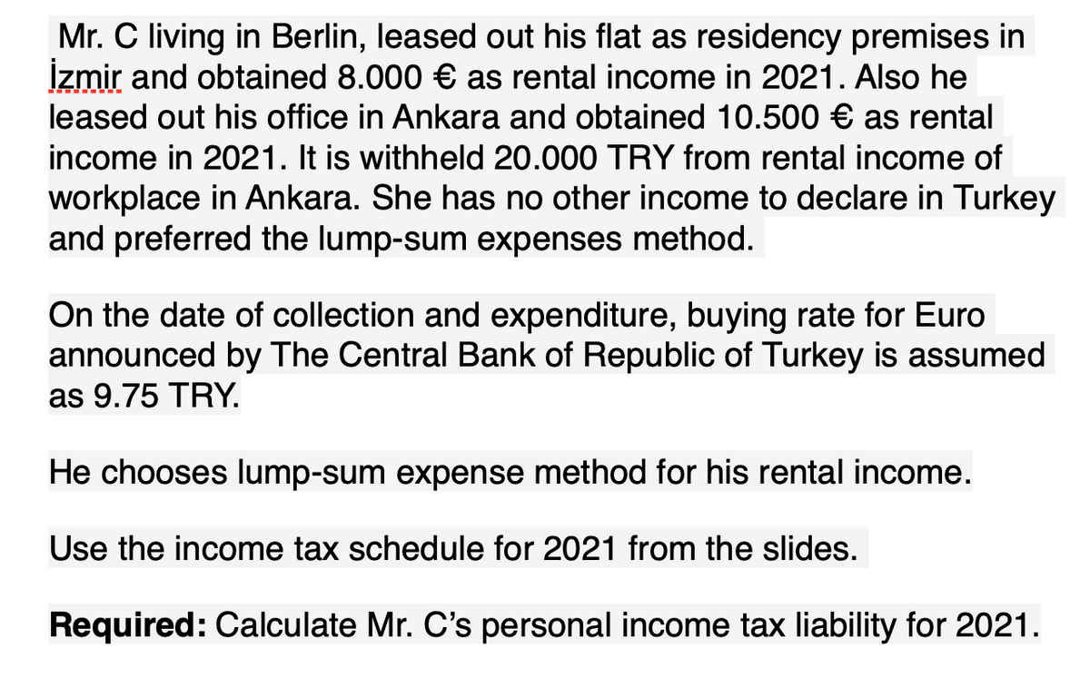 Mr. C living in Berlin, leased out his flat as residency premises in
İzmir and obtained 8.000 € as rental income in 2021. Also he
leased out his office in Ankara and obtained 10.500 € as rental
income in 2021. It is withheld 20.000 TRY from rental income of
workplace in Ankara. She has no other income to declare in Turkey
and preferred the lump-sum expenses method.
On the date of collection and expenditure, buying rate for Euro
announced by The Central Bank of Republic of Turkey is assumed
as 9.75 TRY.
He chooses lump-sum expense method for his rental income.
Use the income tax schedule for 2021 from the slides.
Required: Calculate Mr. C's personal income tax liability for 2021.
