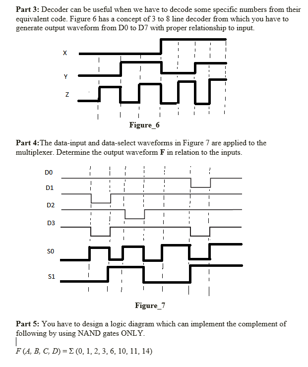 Part 3: Decoder can be useful when we have to decode some specific numbers from their
equivalent code. Figure 6 has a concept of 3 to 8 line decoder from which you have to
generate output waveform from DO to D7 with proper relationship to input.
X
Y
Figure_6
Part 4:The data-input and data-select waveforms in Figure 7 are applied to the
multiplexer. Determine the output waveform F in relation to the inputs.
DO
D1
D2
D3
sO
S1
Figure_7
Part 5: You have to design a logic diagram which can implement the complement of
following by using NAND gates ONLY.
|
F (A, B, C, D) = E (0, 1, 2, 3, 6, 10, 11, 14)
