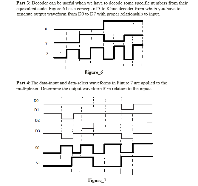 Part 3: Decoder can be useful when we have to decode some specific numbers from their
equivalent code. Figure 6 has a concept of 3 to 8 line decoder from which you have to
generate output waveform from D0 to D7 with proper relationship to input.
X
Y
Figure_6
Part 4:The data-input and data-select waveforms in Figure 7 are applied to the
multiplexer. Determine the output waveform F in relation to the inputs.
DO
D1
D2
D3
1.
SO
s1
Figure_7
