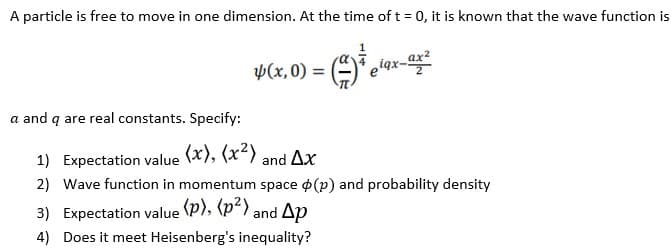 A particle is free to move in one dimension. At the time of t = 0, it is known that the wave function is
p(x,0) =
iqx-
a and q are real constants. Specify:
1) Expectation value (x), (x²) and Ar
2) Wave function in momentum space o (p) and probability density
3) Expectation value (P), (p<) and Ap
4) Does it meet Heisenberg's inequality?
