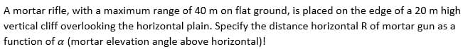 A mortar rifle, with a maximum range of 40 m on flat ground, is placed on the edge of a 20 m high
vertical cliff overlooking the horizontal plain. Specify the distance horizontal R of mortar gun as a
function of a (mortar elevation angle above horizontal)!
