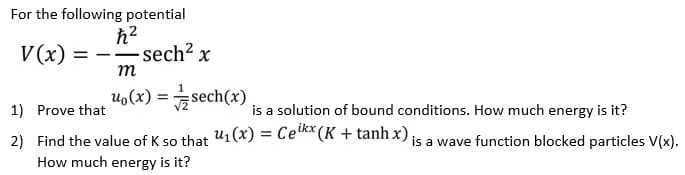 For the following potential
V (x)
-sech2 x
m
uo(x) =sech(x)
1) Prove that
is a solution of bound conditions. How much energy is it?
2) Find the value of K so that u1(x) = Cem*(K + tanhx) is a wave function blocked particles V(x).
How much energy is it?
