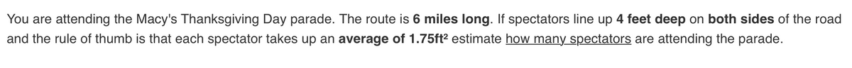 You are attending the Macy's Thanksgiving Day parade. The route is 6 miles long. If spectators line up 4 feet deep on both sides of the road
and the rule of thumb is that each spectator takes up an average of 1.75ft? estimate how many spectators are attending the parade.
