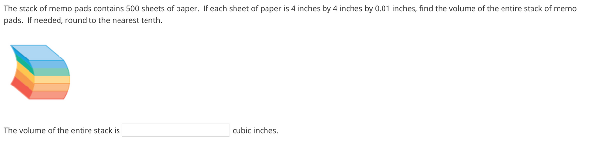 The stack of memo pads contains 500 sheets of paper. If each sheet of paper is 4 inches by 4 inches by 0.01 inches, find the volume of the entire stack of memo
pads. If needed, round to the nearest tenth.
The volume of the entire stack is
cubic inches.
