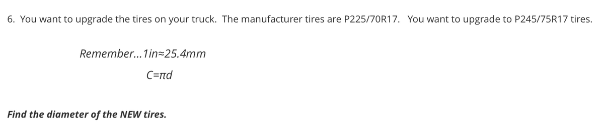 6. You want to upgrade the tires on your truck. The manufacturer tires are P225/70R17. You want to upgrade to P245/75R17 tires.
Remember... 1 in=25.4mm
C=rnd
Find the diameter of the NEW tires.
