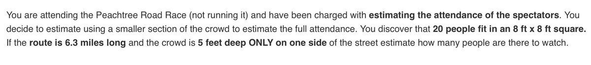 You are attending the Peachtree Road Race (not running it) and have been charged with estimating the attendance of the spectators. You
decide to estimate using a smaller section of the crowd to estimate the full attendance. You discover that 20 people fit in an 8 ft x 8 ft square.
If the route is 6.3 miles long and the crowd is 5 feet deep ONLY on one side of the street estimate how many people are there to watch.

