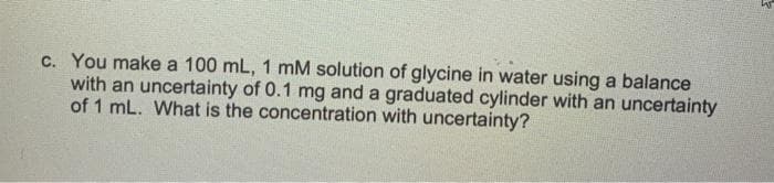 c. You make a 100 mL, 1 mM solution of glycine in water using a balance
with an uncertainty of 0.1 mg and a graduated cylinder with an uncertainty
of 1 mL. What is the concentration with uncertainty?
