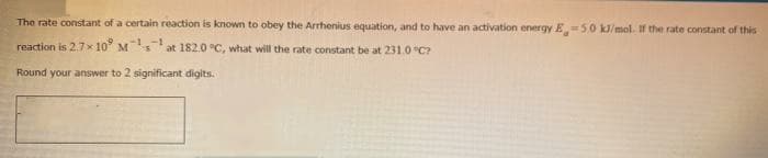 The rate constant of a certain reaction is known to obey the Arrhenius equation, and to have an activation energy E5.0 kJ/mol. If the rate constant of this
reaction is 2.7x 10° M
at 182.0 °C, what will the rate constant be at 231.0 "C?
Round your answer to 2 significant digits.
