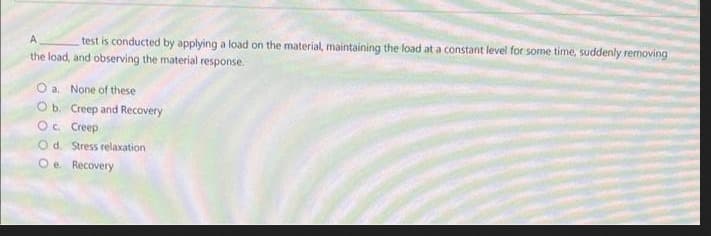 A
test is conducted by applying a load on the material, maintaining the load at a constant level for some time, suddenly removing
the load, and observing the material response.
O a. None of these
Ob. Creep and Recovery
Oc Creep
Od. Stress relaxation
Oe Recovery
