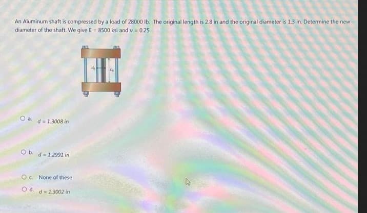 An Aluminum shaft is compressed by a load of 28000 Ib. The original length is 2.8 in and the original diameter is 1.3 in. Determine the new
diameter of the shaft. We give E = 8500 ksi and v = 0.25.
Oa.
d = 1.3008 in
Ob.
d = 1.2991 in
Oc. None of these
Od.
d= 1.3002 in
