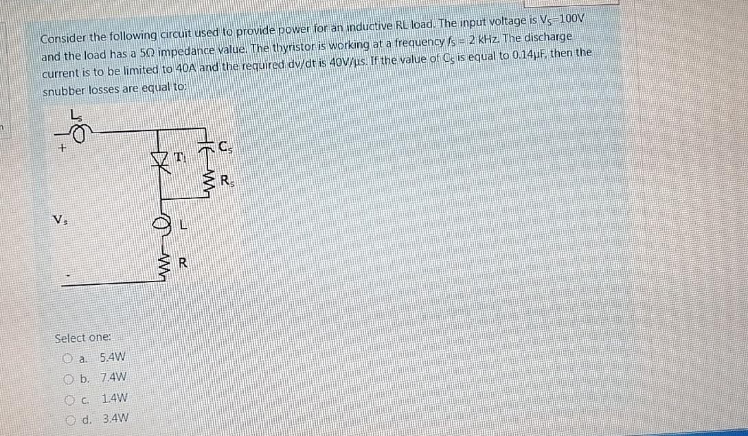 Consider the following circuit used to provide power for an induative RL load. The input voltage is V-100V
and the load has a 50 impedance value. The thyristor is working at a frequency fs = 2 kHz. The discharge
current is to be limited to 40A and the required dv/dt is 40V/us. If the value of Ce is equal to 0.14uF, then the
snubber losses are equal to:
R.
V.
Select one:
O a 5.4W
O b. 7.4W
1.4W
Od. 3.4W
