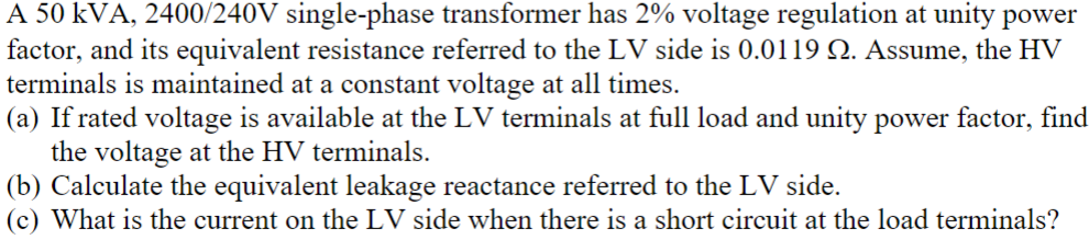 A 50 KVA, 2400/240V single-phase transformer has 2% voltage regulation at unity power
factor, and its equivalent resistance referred to the LV side is 0.0119 Q. Assume, the HV
terminals is maintained at a constant voltage at all times.
(a) If rated voltage is available at the LV terminals at full load and unity power factor, find
the voltage at the HV terminals.
(b) Calculate the equivalent leakage reactance referred to the LV side.
(c) What is the current on the LV side when there is a short circuit at the load terminals?