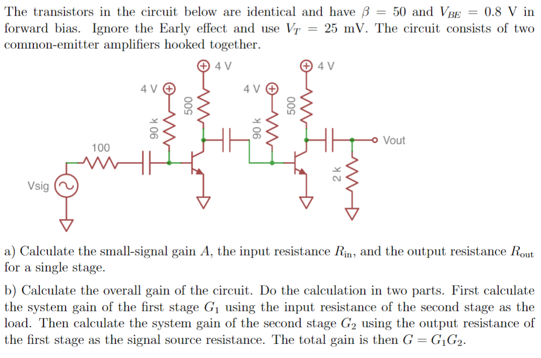 The transistors in the circuit below are identical and have = 50 and VBE = 0.8 V in
forward bias. Ignore the Early effect and use VT = 25 mV. The circuit consists of two
common-emitter amplifiers hooked together.
Vsig
100
90 k
Mo
500
+4V
4 V
90 k
500
+4 V
ww
- Vout
a) Calculate the small-signal gain A, the input resistance Rin, and the output resistance Rout
for a single stage.
b) Calculate the overall gain of the circuit. Do the calculation in two parts. First calculate
the system gain of the first stage G₁ using the input resistance of the second stage as the
load. Then calculate the system gain of the second stage G₂ using the output resistance of
the first stage as the signal source resistance. The total gain is then G = G₁G₂.