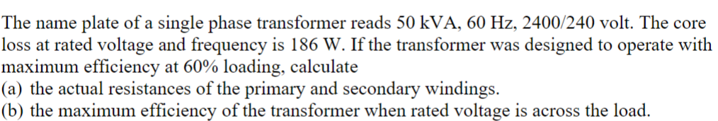 The name plate of a single phase transformer reads 50 kVA, 60 Hz, 2400/240 volt. The core
loss at rated voltage and frequency is 186 W. If the transformer was designed to operate with
maximum efficiency at 60% loading, calculate
(a) the actual resistances of the primary and secondary windings.
(b) the maximum efficiency of the transformer when rated voltage is across the load.