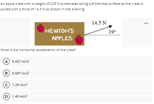 An apple crate with a weight of 225 N accelerates along a frictionless surface as the crate is
pulled with a force of 14.5 N as shown in the drawing.
14.5 N
NEWTON'S
19°
APPLES
What is the horizontal acceleration of the crate?
A 0.427 m/s?
B) 0.597 m/s?
c 1.29 m/s?
1.40 m/s?
