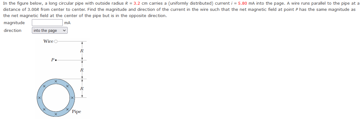 In the figure below, a long circular pipe with outside radius R = 3.2 cm carries a (uniformly distributed) current i = 5.80 mA into the page. A wire runs parallel to the pipe at a
distance of 3.00R from center to center. Find the magnitude and direction of the current in the wire such that the net magnetic field at point P has the same magnitude as
the net magnetic field at the center of the pipe but is in the opposite direction.
magnitude
direction
mA
into the page
Wire
R
P.
R
O
Pipe
R