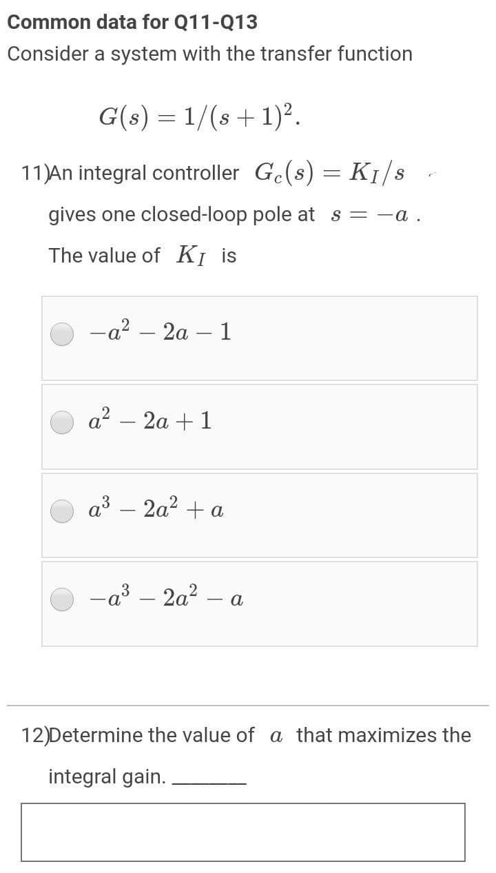 Common data for Q11-Q13
Consider a system with the transfer function
G(s) = 1/(s +1)².
11)An integral controller Ge(s) = K1/s
gives one closed-loop pole at s = -a.
The value of KỊ is
-a? – 2a – 1
a² – 2a + 1
а3 — 2а? + а
-a³ – 2a?
a
12)Determine the value of a that maximizes the
integral gain.
