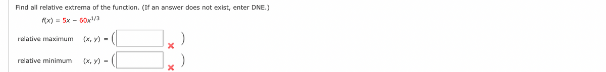 Find all relative extrema of the function. (If an answer does not exist, enter DNE.)
f(x)
5х — 60х1/3
relative maximum
(х, у) 3
relative minimum
(x, y) =
