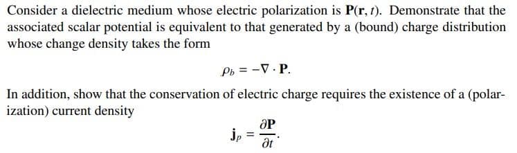 Consider a dielectric medium whose electric polarization is P(r, t). Demonstrate that the
associated scalar potential is equivalent to that generated by a (bound) charge distribution
whose change density takes the form
Pb = -V.P.
In addition, show that the conservation of electric charge requires the existence of a (polar-
ization) current density
jp
=
OP
Ət