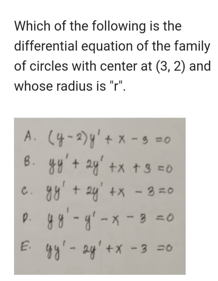 Which of the following is the
differential equation of the family
of circles with center at (3, 2) and
whose radius is "r".
А. (у-2) у'+x-3 =0
в. yy' + 2y' +x+3=0
с. ду' + 2y' +x - 3 =0
уу!
р. уу-у-х-3 =0
E.
ду! - 2y'+x -3 =0
2у