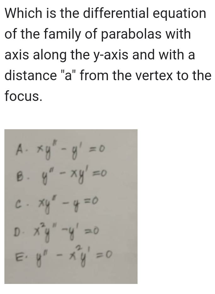 Which is the differential equation
of the family of parabolas with
axis along the y-axis and with a
distance "a" from the vertex to the
focus.
A. xy² - y² =
в. ул - ху! =0
y"
с. хуй - у=0
D. x³y" -y²=0
E₁ y² - x³y² = 0