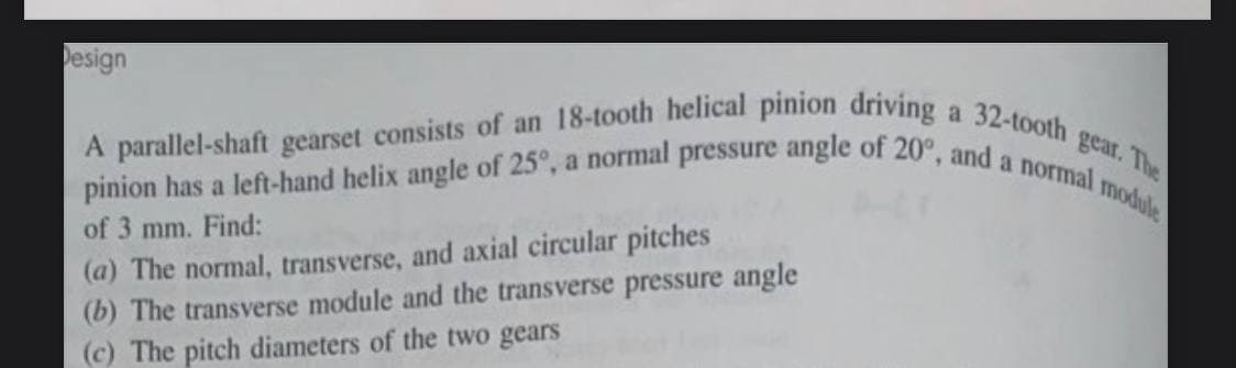 pinion has a left-hand helix angle of 25°, a normal pressure angle of 20°, and a normal p
Design
32-tooth
gear. The
module
A parallel-shaft gearset consists of an 18-tooth helical pinion driving,
(a) The normal, transverse, and axial circular pitches
(b) The transverse module and the transverse pressure angle
(c) The pitch diameters of the two gears
of 3 mm. Find:
