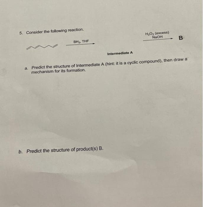 5. Consider the following reaction.
H2O2 (excess)
NaOH
BH3, THE
Intermediate A
a. Predict the structure of Intermediate A (hint: it is a cyclic compound), then draw a
mechanism for its formation.
b. Predict the structure of product(s) B.
