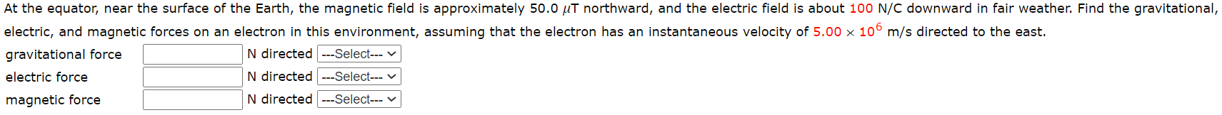 At the equator, near the surface of the Earth, the magnetic field is approximately 50.0 µT northward, and the electric field is about 100 N/C downward in fair weather. Find the gravitational
electric, and magnetic forces on an electron in this environment, assuming that the electron has an instantaneous velocity of 5.00 x 10° m/s directed to the east.
gravitational force
N directed ---Select--- v
electric force
N directed ---Select--- ♥
magnetic force
N directed ---Select--- v
