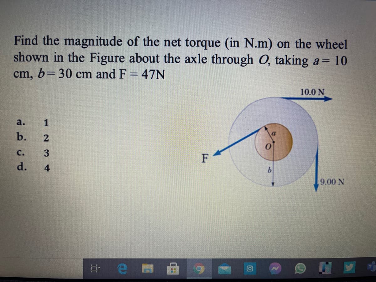 Find the magnitude of the net torque (in N.m) on the wheel
shown in the Figure about the axle through O, taking a= 10
cm, b= 30 cm and F = 47N
%3D
10.0 N
a.
b.
с.
F
d.
9.00 N
12 3 4
