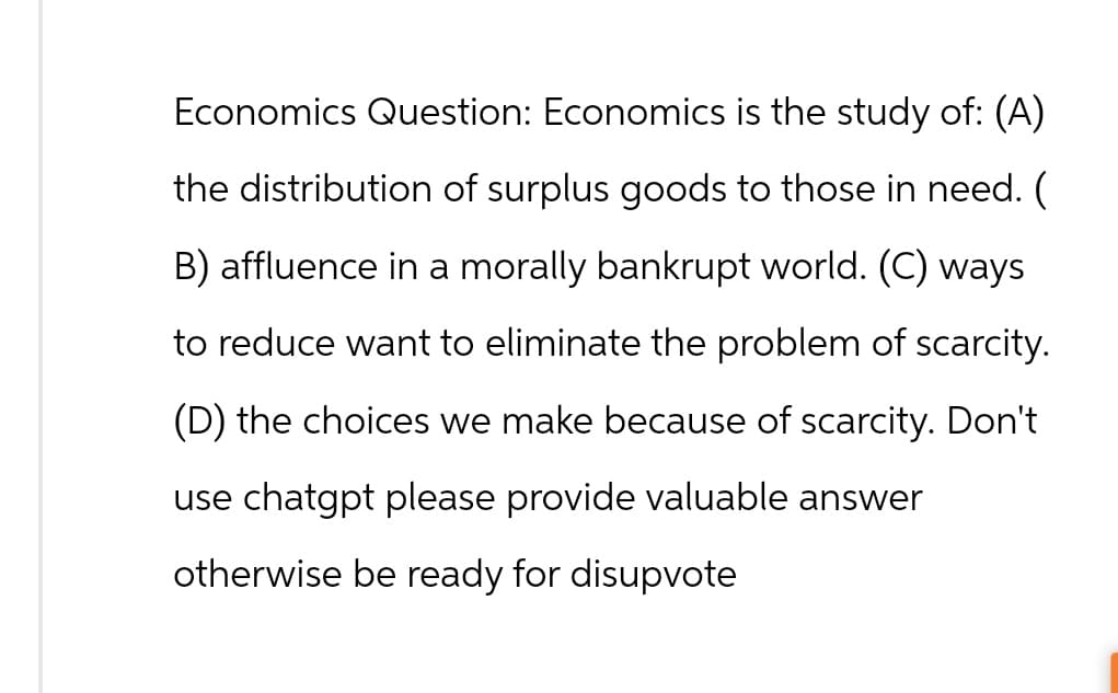 Economics Question: Economics is the study of: (A)
the distribution of surplus goods to those in need. (
B) affluence in a morally bankrupt world. (C) ways
to reduce want to eliminate the problem of scarcity.
(D) the choices we make because of scarcity. Don't
use chatgpt please provide valuable answer
otherwise be ready for disupvote