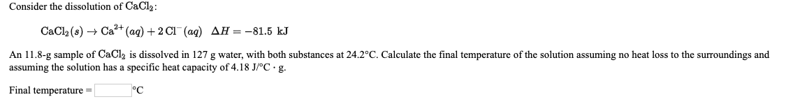 Consider the dissolution of CaCl2:
CaCl2 (s) → Ca+ (ag) + 2 Cl (aq) AH = -81.5 kJ
An 11.8-g sample of CaCl, is dissolved in 127 g water, with both substances at 24.2°C. Calculate the final temperature of the solution assuming no heat loss to the surroundings and
assuming the solution has a specific heat capacity of 4.18 J/°C · g.
Final temperature =
°C
