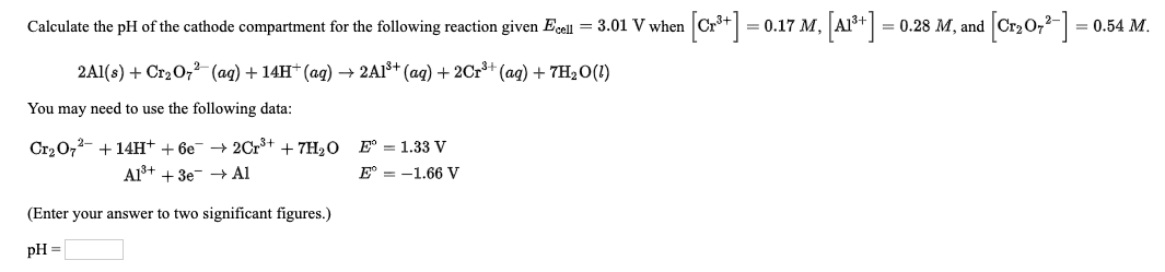 Calculate the pH of the cathode compartment for the following reaction given Ecell = 3.01 V when Cr*+
3 0.17 м, АР" -
= 0.28 M, and
(,0,+]
= 0.54 M.
2Al(s) + Cr2O,2 (ag) + 14H* (ag) → 2A1š+ (ag) + 2Cr*+ (ag) + 7H2O(1)
You may need to use the following data:
Cr20,2- + 14H+ + 6e → 2Cr+ + 7H2O
Al³+ + 3e- Al
E° = 1.33 V
E° = -1.66 V
(Enter your answer to two significant figures.)
pH =
