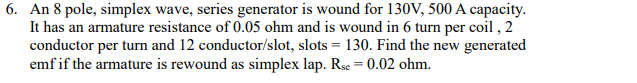 6. An 8 pole, simplex wave, series generator is wound for 130V, 500 A capacity.
It has an armature resistance of 0.05 ohm and is wound in 6 turn per coil , 2
conductor per turn and 12 conductor/slot, slots = 130. Find the new generated
emf if the armature is rewound as simplex lap. Rse = 0.02 ohm.
