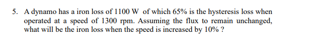 5. A dynamo has a iron loss of 1100 Ww of which 65% is the hysteresis loss when
operated at a speed of 1300 rpm. Assuming the flux to remain unchanged,
what will be the iron loss when the speed is increased by 10% ?
