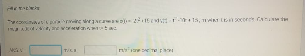 Fill in the blanks:
The coordinates of a particle moving along a curve are x(t) = -2t2 +15 and y(t) = t2-10t + 15, m when t is in seconds. Calculate the
magnitude of velocity and acceleration when t= 5 sec.
ANS: V =
m/s, a =
m/s2 (one decimal place)
