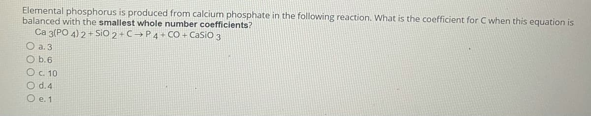 Elemental phosphorus is produced from calcium phosphate in the following reaction. What is the coefficient for C when this equation is
balanced with the smallest whole number coefficients?
Ca 3(PO 4) 2 + SiO 2 + C → P 4 + CO + CaSiO 3
O a. 3
O b.6
O c. 10
O d. 4
O e. 1
