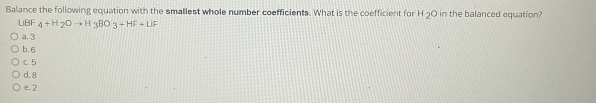 Balance the following equation with the smallest whole number coefficients. What is the coefficient for H 20 in the balanced equation?
LIBF,
4+H 20 → H 3BO 3 + HF + LiF
O a. 3
O b.6
O c. 5
O d.8
О .2
