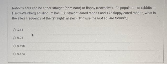 Rabbit's ears can be either straight (dominant) or floppy (recessive). If a population of rabbits in
Hardy-Weinberg equilibrium has 350 straight eared rabbits and 175 floppy eared rabbits, what is
the allele frequency of the "straight" allele? (Hint: use the root square formula).
314
0.05
0.498
0.423