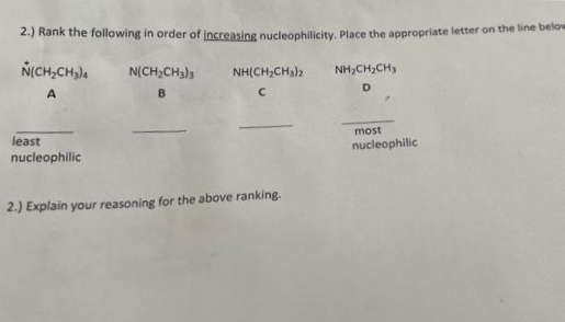 2.) Rank the following in order of increasing nucleophilicity, Place the appropriate letter on the line below
NICH,CH,).
N(CH;CH3)3
NH,CH;CH3
NH(CH,CH)2
B.
D.
least
nucleophilic
most
nucleophilic
2.) Explain your reasoning for the above ranking.
