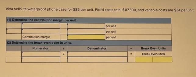 Viva sells its waterproof phone case for $85 per unit. Fixed costs total $117,300, and variable costs are $34 per unit.
(1) Determine the contribution margin per unit.
Contribution margin
(2) Determine the break-even point in units.
Numerator:
1
1
per unit
per unit
per unit
Denominator:
Break Even Units
Break even units