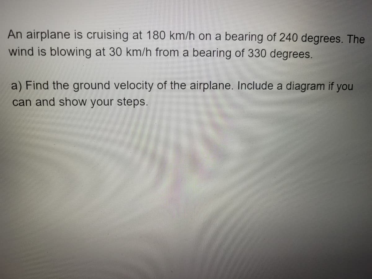 An airplane is cruising at 180 km/h on a bearing of 240 degrees. The
wind is blowing at 30 km/h from a bearing of 330 degrees.
a) Find the ground velocity of the airplane. Include a diagram if you
can and show your steps.
