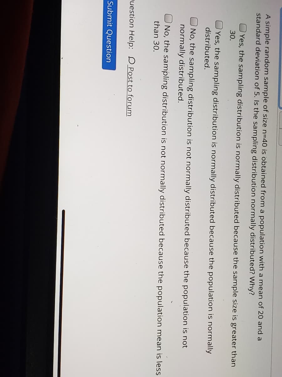 **Understanding Sampling Distributions: Is the Sampling Distribution Normally Distributed?**

A simple random sample of size \( n=40 \) is obtained from a population with a mean of 20 and a standard deviation of 5. Is the sampling distribution normally distributed? Why?

**Options:**
1. **Yes**, the sampling distribution is normally distributed because the sample size is greater than 30.
2. **Yes**, the sampling distribution is normally distributed because the population is normally distributed.
3. **No**, the sampling distribution is not normally distributed because the population mean is less than 30.
4. **No**, the sampling distribution is not normally distributed because the population is not normally distributed.

**Submit Question Button:** 
- Click to submit your answer.

**Question Help Options:**
- Click the "Post to forum" link for discussions and help from peers or instructors.