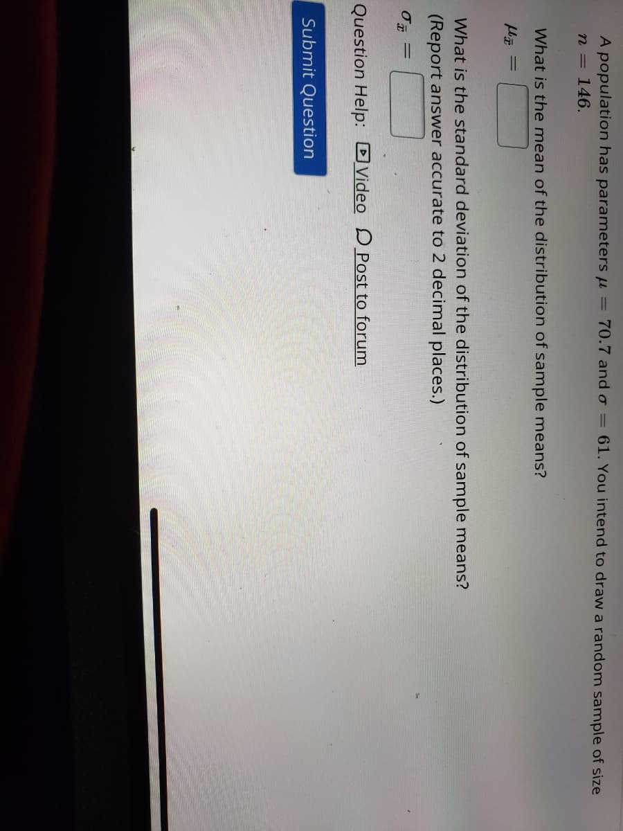 # Understanding Sample Means and Standard Deviation

A population has parameters \( \mu = 70.7 \) and \( \sigma = 61 \). You intend to draw a random sample of size \( n = 146 \).

## Questions

1. **What is the mean of the distribution of sample means?**
   - \( \mu  \bar{ x } = \) [Input box for the answer]

2. **What is the standard deviation of the distribution of sample means?**
   - (Report answer accurate to 2 decimal places.)
   - \( \sigma  \bar{ x } = \) [Input box for the answer]

## Answer submission options:
- [Submit Question] button

## Question Help:
- Video [icon linking to video help]
- Post to forum [icon linking to forum help]

---

This exercise involves calculating the mean and standard deviation of the distribution of sample means based on given population parameters.